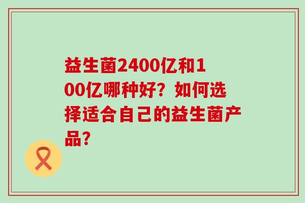 益生菌2400亿和100亿哪种好?如何选择适合自己的益生菌产品? 益生菌2400亿和100亿哪种好?如何选择适合自己的益生菌产品?