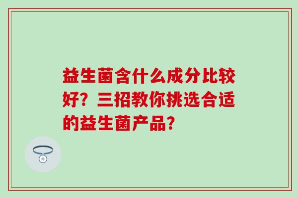 益生菌含什么成分比较好？三招教你挑选合适的益生菌产品？