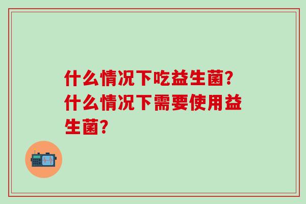 什么情况下吃益生菌？什么情况下需要使用益生菌？