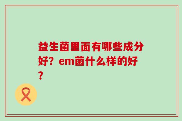 益生菌里面有哪些成分好？em菌什么样的好？