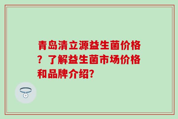 青岛清立源益生菌价格？了解益生菌市场价格和品牌介绍？