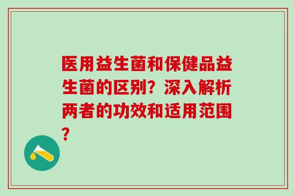 医用益生菌和保健品益生菌的区别？深入解析两者的功效和适用范围？
