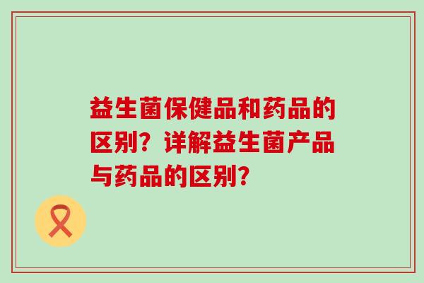 益生菌保健品和药品的区别？详解益生菌产品与药品的区别？