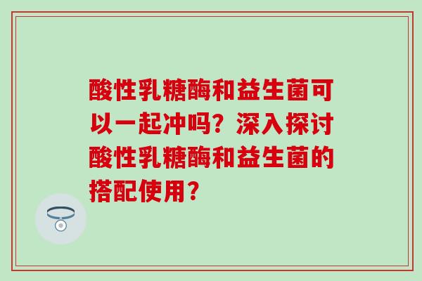酸性乳糖酶和益生菌可以一起冲吗？深入探讨酸性乳糖酶和益生菌的搭配使用？