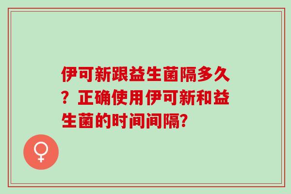 伊可新跟益生菌隔多久？正确使用伊可新和益生菌的时间间隔？