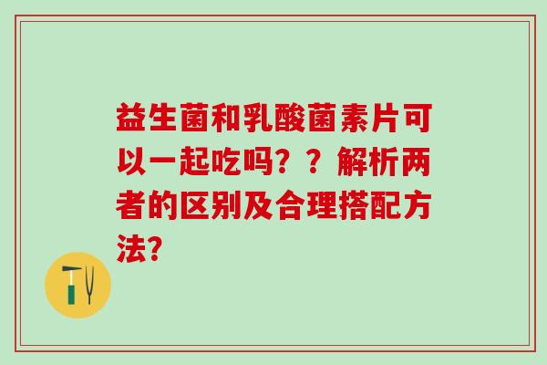 益生菌和乳酸菌素片可以一起吃吗？？解析两者的区别及合理搭配方法？