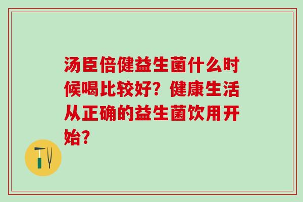 汤臣倍健益生菌什么时候喝比较好？健康生活从正确的益生菌饮用开始？