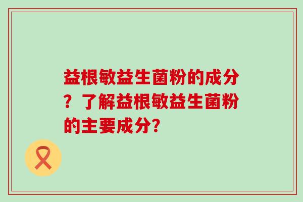 益根敏益生菌粉的成分?了解益根敏益生菌粉的主要成分? 益根敏益生菌粉的成分?了解益根敏益生菌粉的主要成分?