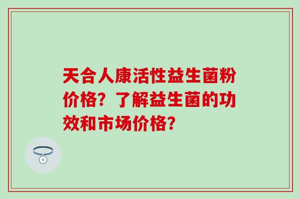 天合人康活性益生菌粉价格？了解益生菌的功效和市场价格？