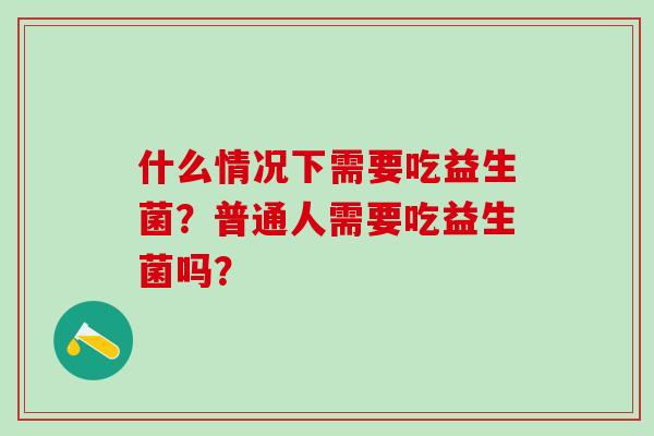 什么情况下需要吃益生菌?普通人需要吃益生菌吗? 什么情况下需要吃益生菌?普通人需要吃益生菌吗?