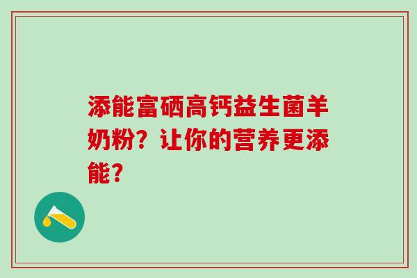 添能富硒高钙益生菌羊奶粉？让你的营养更添能？
