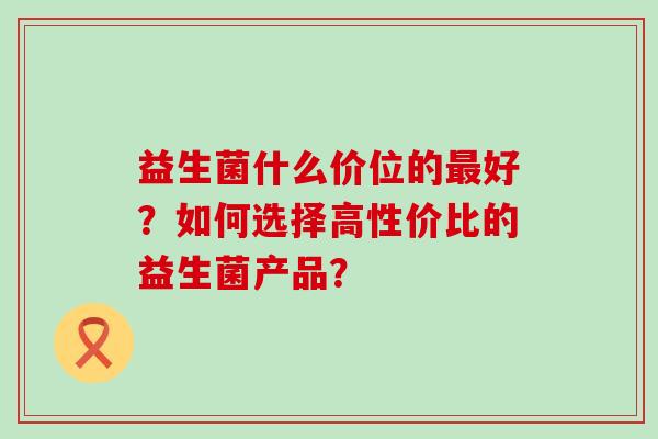 益生菌什么价位的好？如何选择高性价比的益生菌产品？
