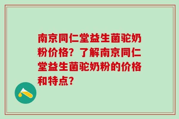 南京同仁堂益生菌驼奶粉价格？了解南京同仁堂益生菌驼奶粉的价格和特点？