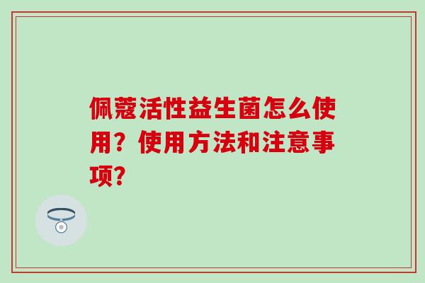 佩蔻活性益生菌怎么使用？使用方法和注意事项？