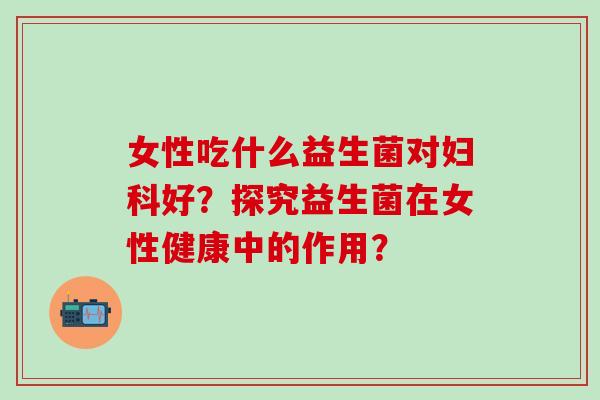 女性吃什么益生菌对好？探究益生菌在女性健康中的作用？