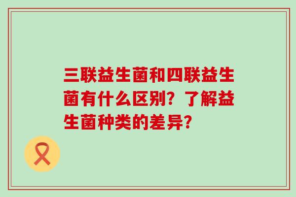 三联益生菌和四联益生菌有什么区别？了解益生菌种类的差异？