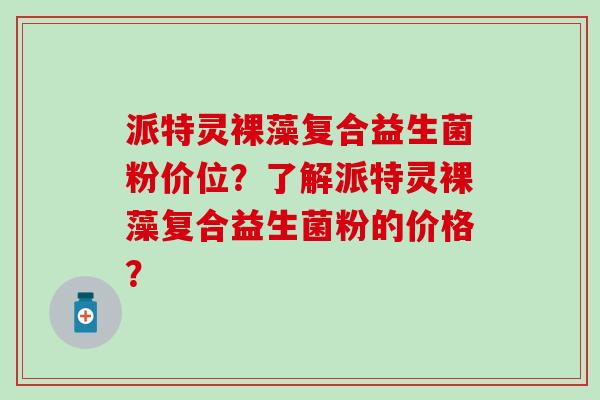 派特灵裸藻复合益生菌粉价位?了解派特灵裸藻复合益生菌粉的价格? 派特灵裸藻复合益生菌粉价位?了解派特灵裸藻复合益生菌粉的价格?