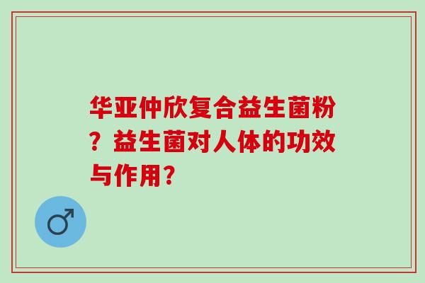 华亚仲欣复合益生菌粉？益生菌对人体的功效与作用？