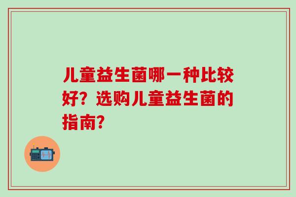 儿童益生菌哪一种比较好？选购儿童益生菌的指南？