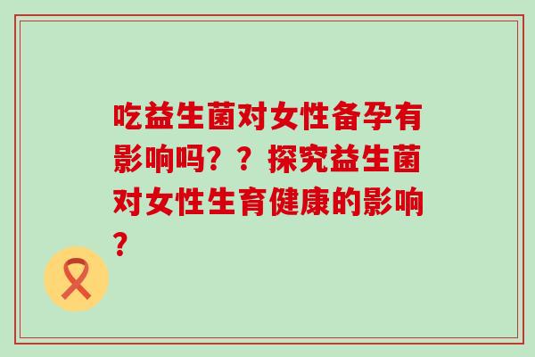 吃益生菌对女性备孕有影响吗？？探究益生菌对女性生育健康的影响？