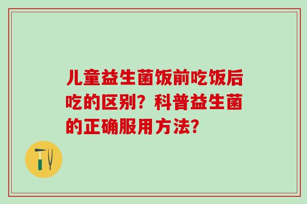儿童益生菌饭前吃饭后吃的区别?科普益生菌的正确服用方法? 儿童益生菌饭前吃饭后吃的区别?科普益生菌的正确服用方法?