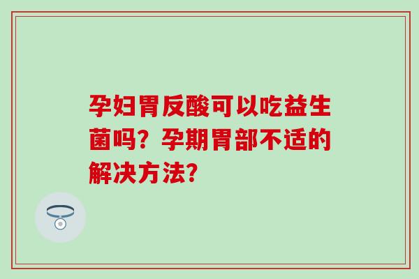 孕妇胃反酸可以吃益生菌吗？孕期胃部不适的解决方法？