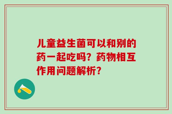 儿童益生菌可以和别的药一起吃吗？相互作用问题解析？