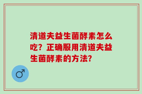 清道夫益生菌酵素怎么吃？正确服用清道夫益生菌酵素的方法？