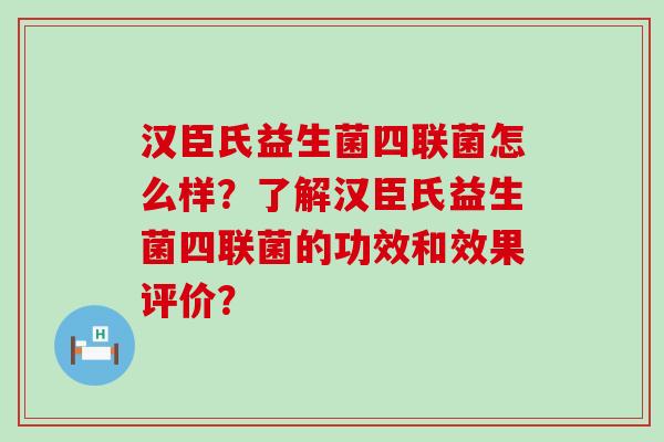 汉臣氏益生菌四联菌怎么样？了解汉臣氏益生菌四联菌的功效和效果评价？