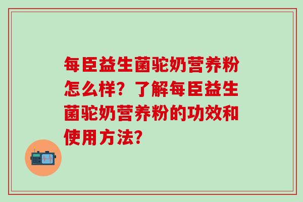每臣益生菌驼奶营养粉怎么样？了解每臣益生菌驼奶营养粉的功效和使用方法？