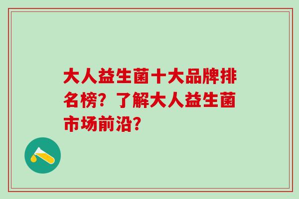 大人益生菌十大品牌排名榜？了解大人益生菌市场前沿？