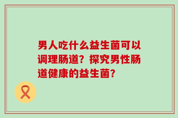 男人吃什么益生菌可以调理肠道？探究男性肠道健康的益生菌？