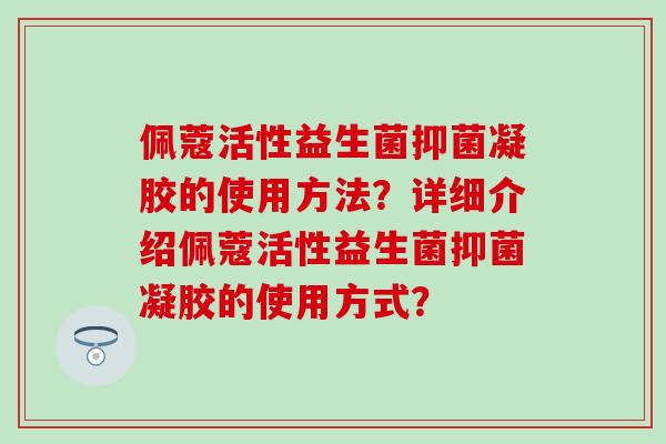 佩蔻活性益生菌抑菌凝胶的使用方法？详细介绍佩蔻活性益生菌抑菌凝胶的使用方式？