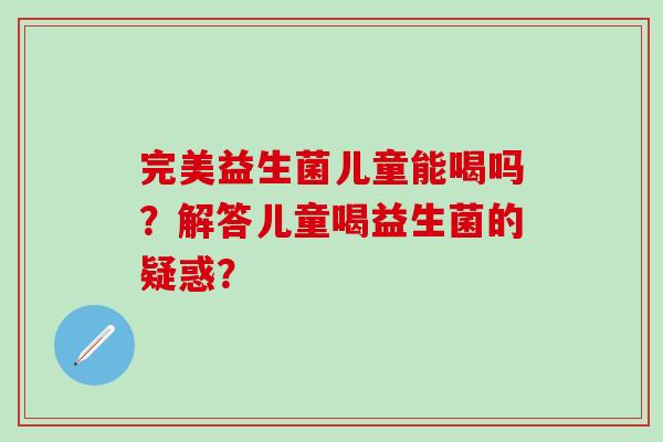 完美益生菌儿童能喝吗？解答儿童喝益生菌的疑惑？