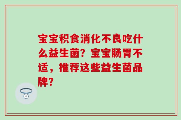 宝宝积食吃什么益生菌？宝宝肠胃不适，推荐这些益生菌品牌？