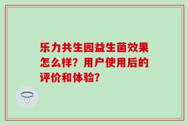乐力共生园益生菌效果怎么样？用户使用后的评价和体验？