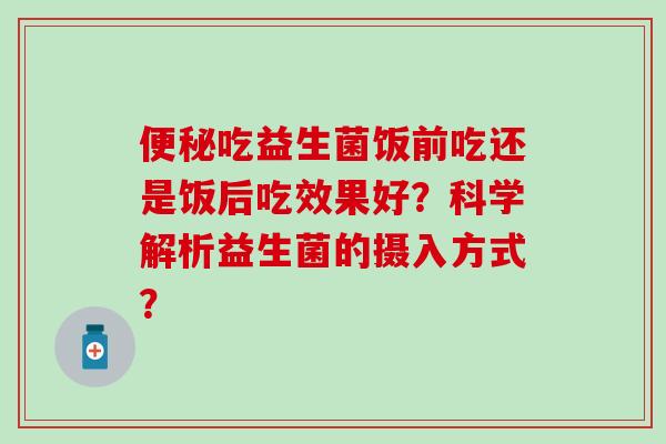 吃益生菌饭前吃还是饭后吃效果好？科学解析益生菌的摄入方式？