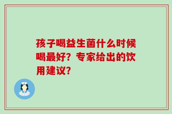孩子喝益生菌什么时候喝好？专家给出的饮用建议？