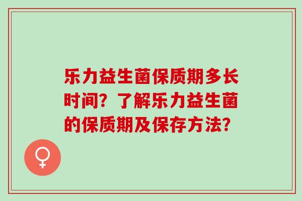 乐力益生菌保质期多长时间？了解乐力益生菌的保质期及保存方法？