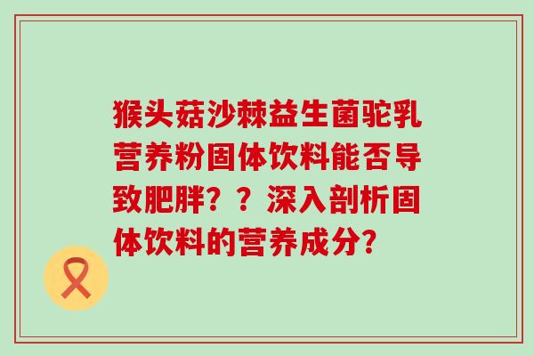 猴头菇沙棘益生菌驼乳营养粉固体饮料能否导致？？深入剖析固体饮料的营养成分？