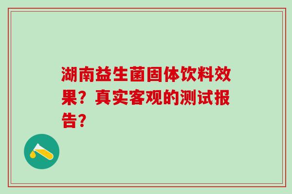 湖南益生菌固体饮料效果？真实客观的测试报告？