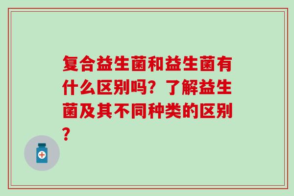 复合益生菌和益生菌有什么区别吗？了解益生菌及其不同种类的区别？