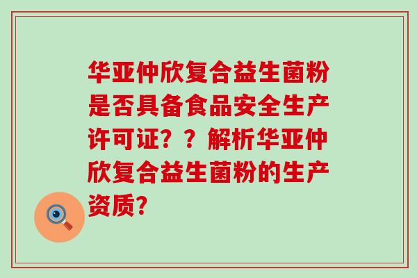华亚仲欣复合益生菌粉是否具备食品安全生产许可证？？解析华亚仲欣复合益生菌粉的生产资质？