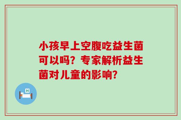 小孩早上空腹吃益生菌可以吗？专家解析益生菌对儿童的影响？