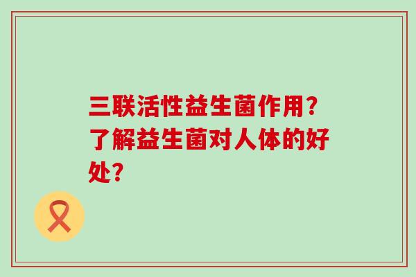 三联活性益生菌作用？了解益生菌对人体的好处？