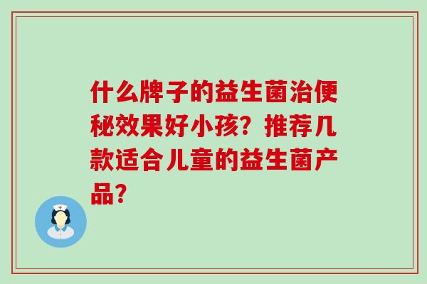 什么牌子的益生菌效果好小孩？推荐几款适合儿童的益生菌产品？