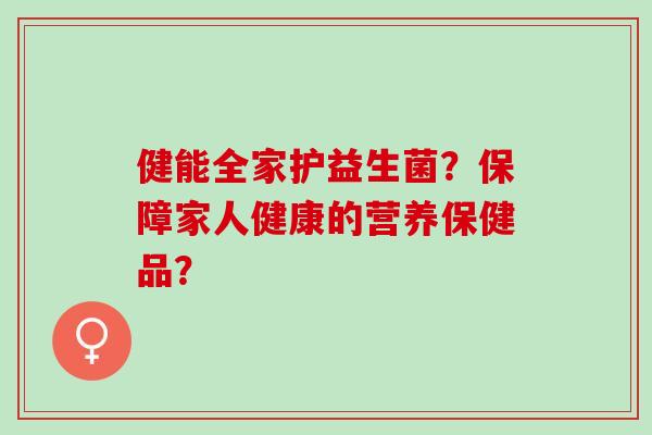 健能全家护益生菌？保障家人健康的营养保健品？