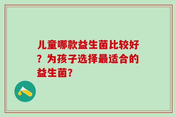 儿童哪款益生菌比较好？为孩子选择适合的益生菌？