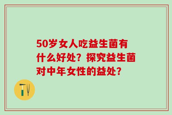 50岁女人吃益生菌有什么好处?探究益生菌对中年女性的益处? 50岁女人吃益生菌有什么好处?探究益生菌对中年女性的益处?
