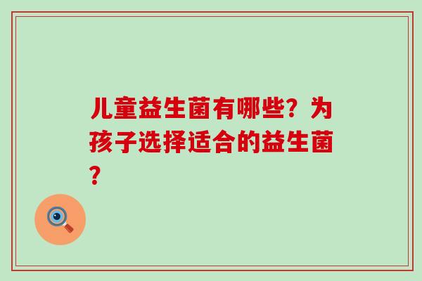 儿童益生菌有哪些?为孩子选择适合的益生菌? 儿童益生菌有哪些?为孩子选择适合的益生菌?